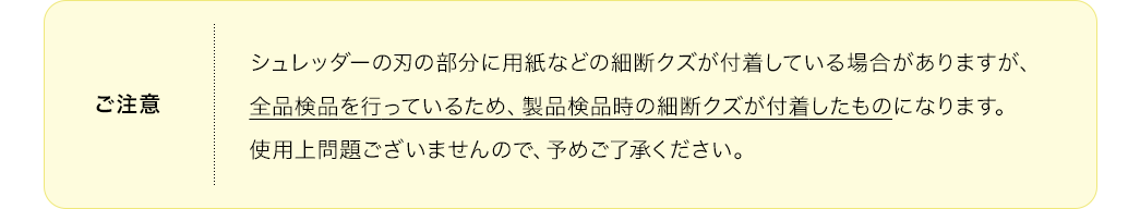 ご注意、シュレッダーの刃の部分に用紙などの細断クズが付着している場合がありますが、全品検品を行っているため、製品検品時の細断クズが付着したものになります。使用上問題ございませんので、予めご了承ください。