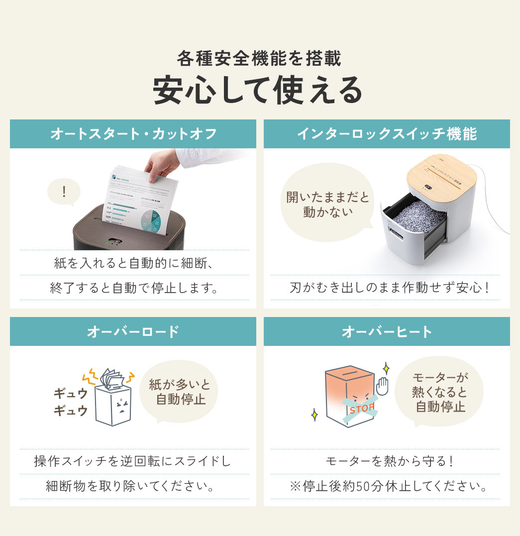 各種安全機能を搭載で、安心して使えます。オートスタート・カットオフなので、紙を入れると自動的に細断、終了すると自動で停止します。インターロックスイッチ機能で、刃がむき出しのまま作動せず安心。オーバーロード、紙が多いと自動停止しますので、操作スイッチを逆回転にスライドし、細断物を取り除いてください。オーバーヒート、モーターが熱くなると自動停止し、モーターを熱から守ります。 ※停止後約50分休止してください。