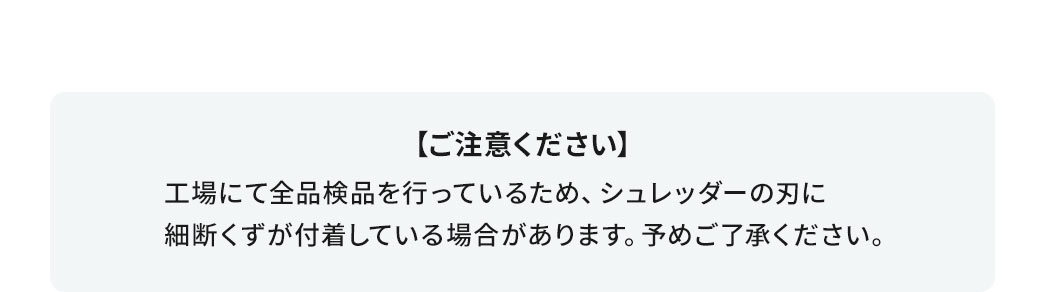 ご注意ください。工場にて全品検品を行っているため、シュレッダーの刃に細断くずが付着している場合があります。予めご了承ください。