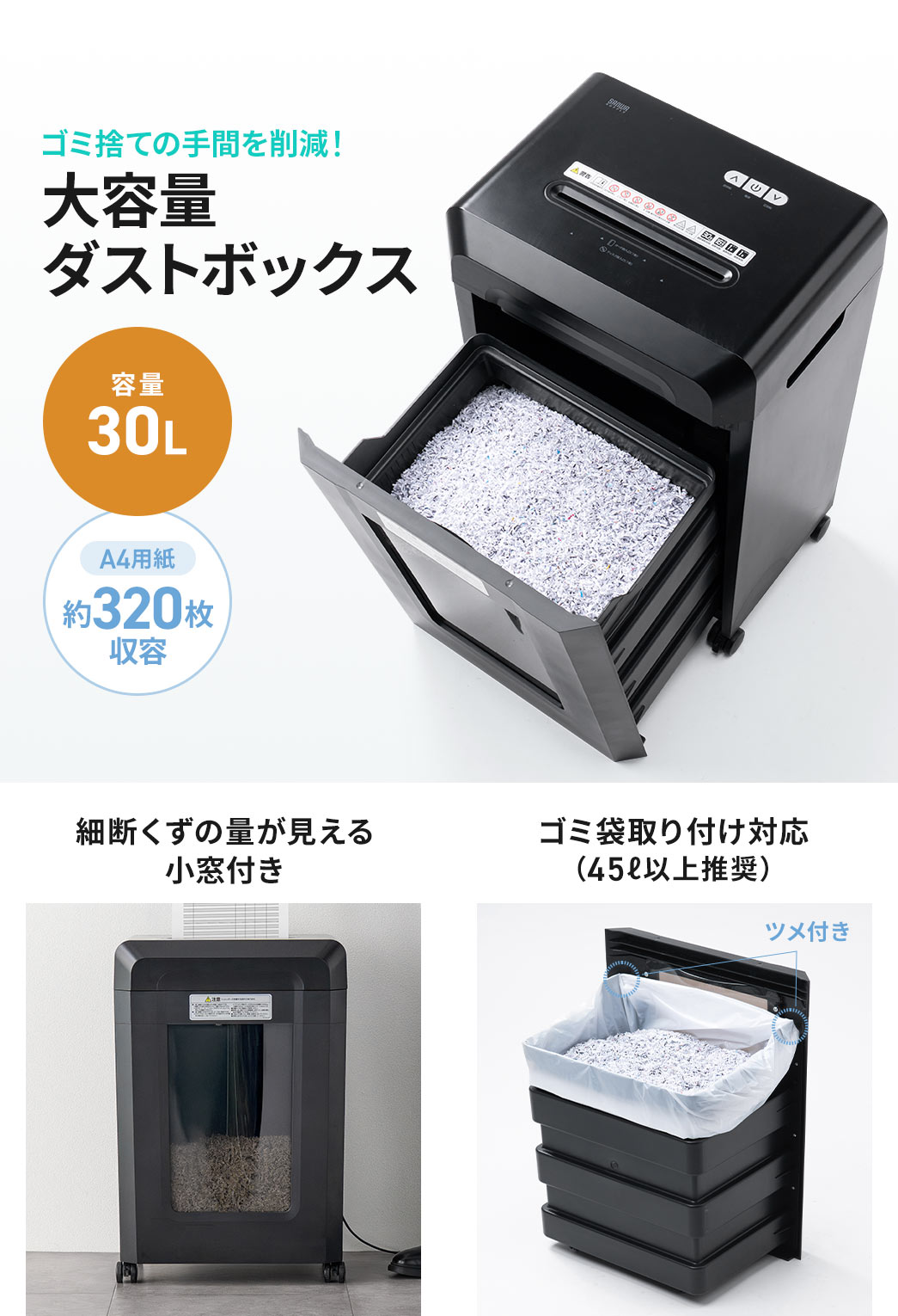 ゴミ捨ての手間を削減する、A4用紙約320枚収容可能な、30Lの大容量ダストボックス。細断くずの量が見える小窓付きで、ゴミ袋取り付け対応です。(45L以上を推奨)