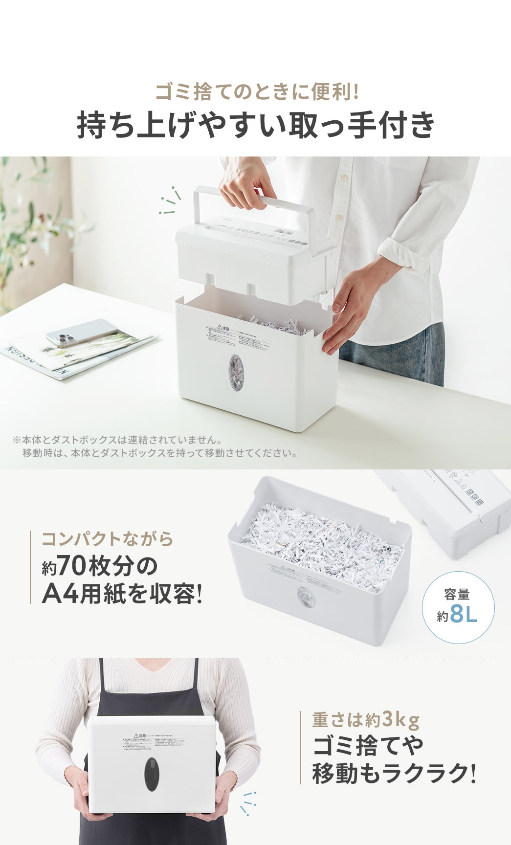 ゴミ捨ての際に便利で持ち上げやすい取っ手付きです。※本体とダストボックスは連結されていません。移動時は、本体とダストボックスを持って移動させてください。また、コンパクトながら、容量約8Lで、約70枚分の A4用紙を収容可能。重さは約3kgで、ゴミ捨てや移動もラクラク行えます。