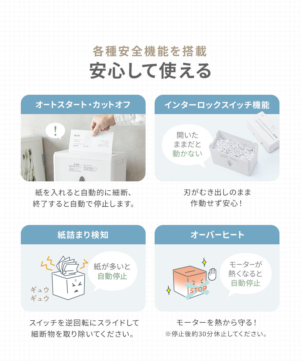 各種安全機能を搭載、安心して使えます。オートスタート・カットオフ機能で、紙を入れると自動的に細断、終了すると自動で停止します。また、紙が多いと自動停止し、停止した際は、スイッチを逆回転にスライドして細断物を取り除いてください。また、インターロックスイッチ機能で、刃がむき出しのまま作動せず安心です。さらに、モーターが熱くなると、自動停止し、モーターを熱から守ります。※停止後約30分休止してください。