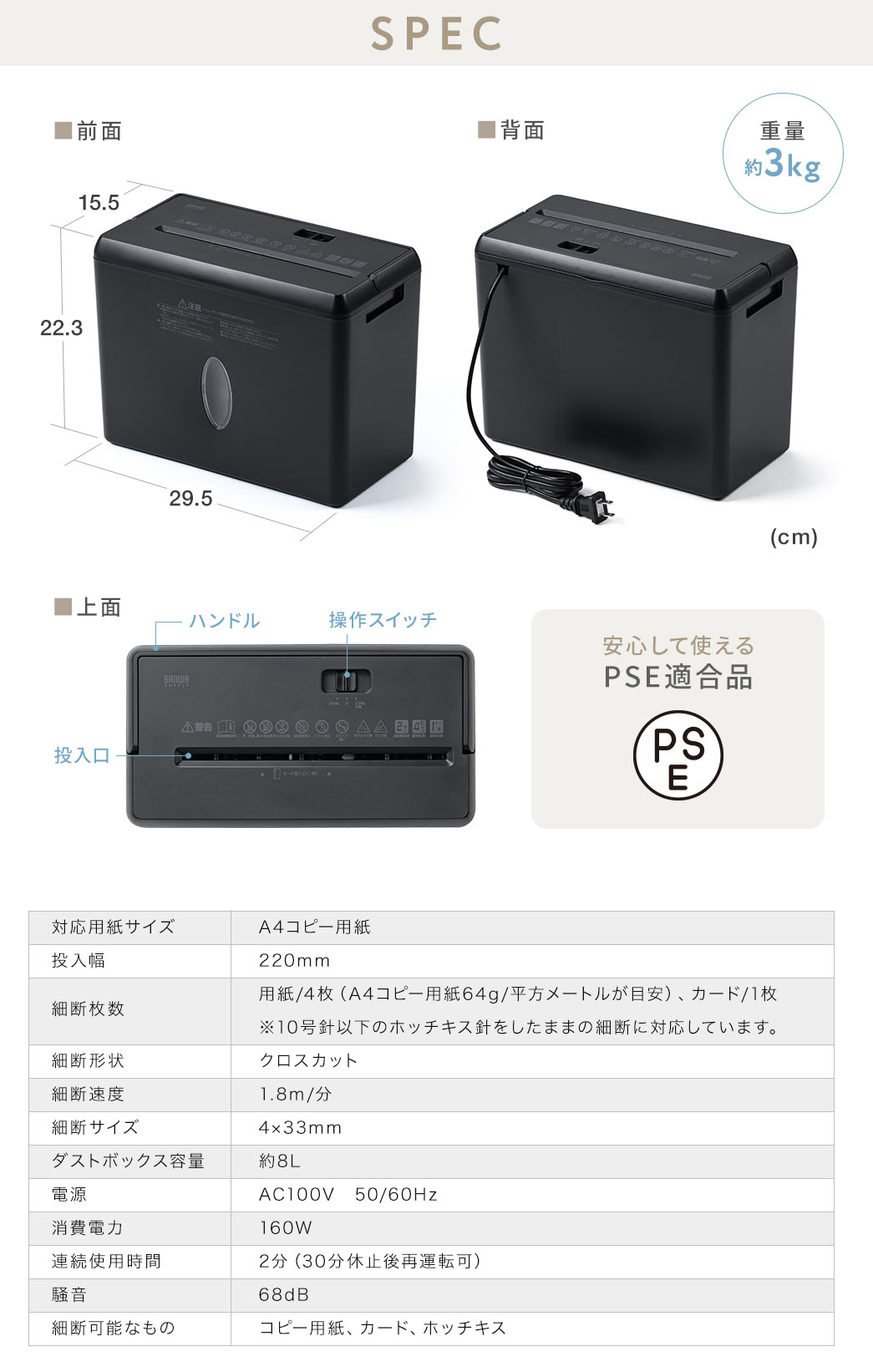 SPEC、重量約3kgで、安心して使えるPSE適合品。対応用紙サイズ、A4コピー用紙、投入幅、220mm、細断枚数、用紙/4枚(A4コピー用紙64g、平方メートルが目安)、カード、1枚。※10号針以下のホッチキス針をしたままの細断に対応しています。細断形状、クロスカット、細断速度、1.8m/分、細断サイズ、4×33mm、ダストボックス容量、約8L、電源、AC100V、50/60Hz、消費電力、160W、連続使用時間、2分(30分休止後再運転可)、騒音、68dB、細断可能なもの、コピー用紙、カード、ホッチキス。