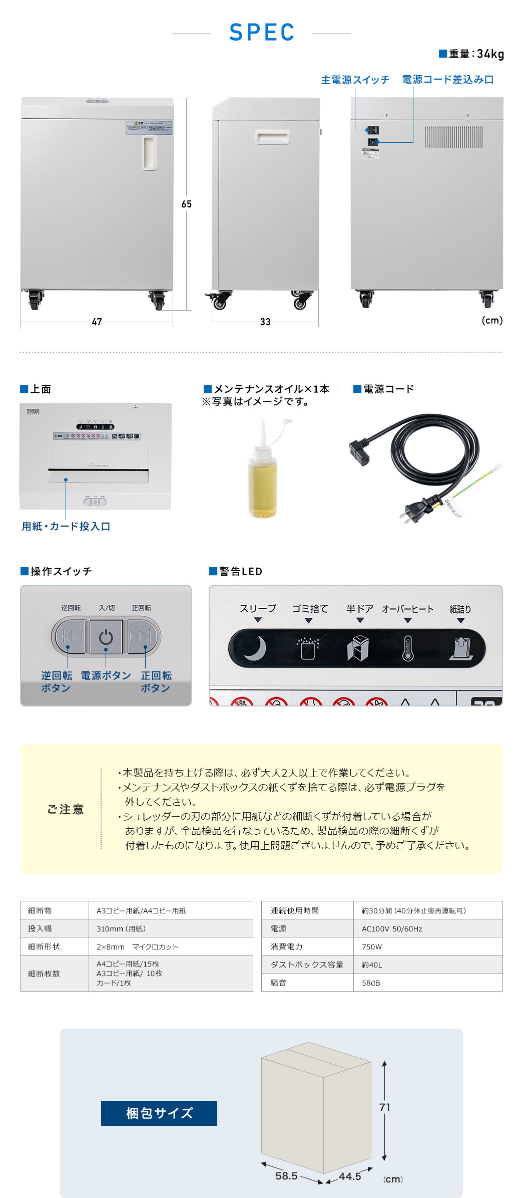 本体サイズは幅47cm×奥行き33cm×高さ65cm、重量34kg。以下にご注意ください。本製品の持ち上げは必ず大人2人以上で行ってください。メンテナンスや紙くずを捨てる際は、必ず電源プラグを外すこと。刃に細断くずが付着している場合がありますが、全品検品時のもので使用上問題ありませんので予めご了承ください。