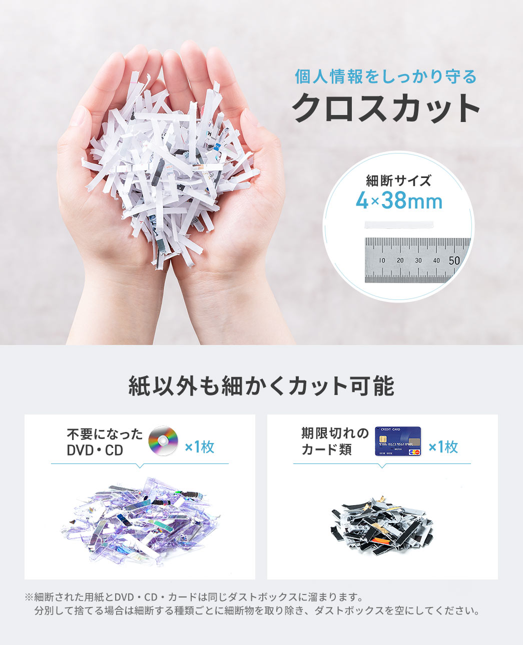 細断サイズ4×38mmのクロスカットで、個人情報をしっかり守ります。不要になったDVDやCD、期限切れのカード類など、紙以外も細かくカットできます。※細断された用紙とDVD・CD・カードは同じダストボックスに溜まります。分別して捨てる場合は細断する種類ごとに細断物を取り除き、ダストボックスを空にしてください。