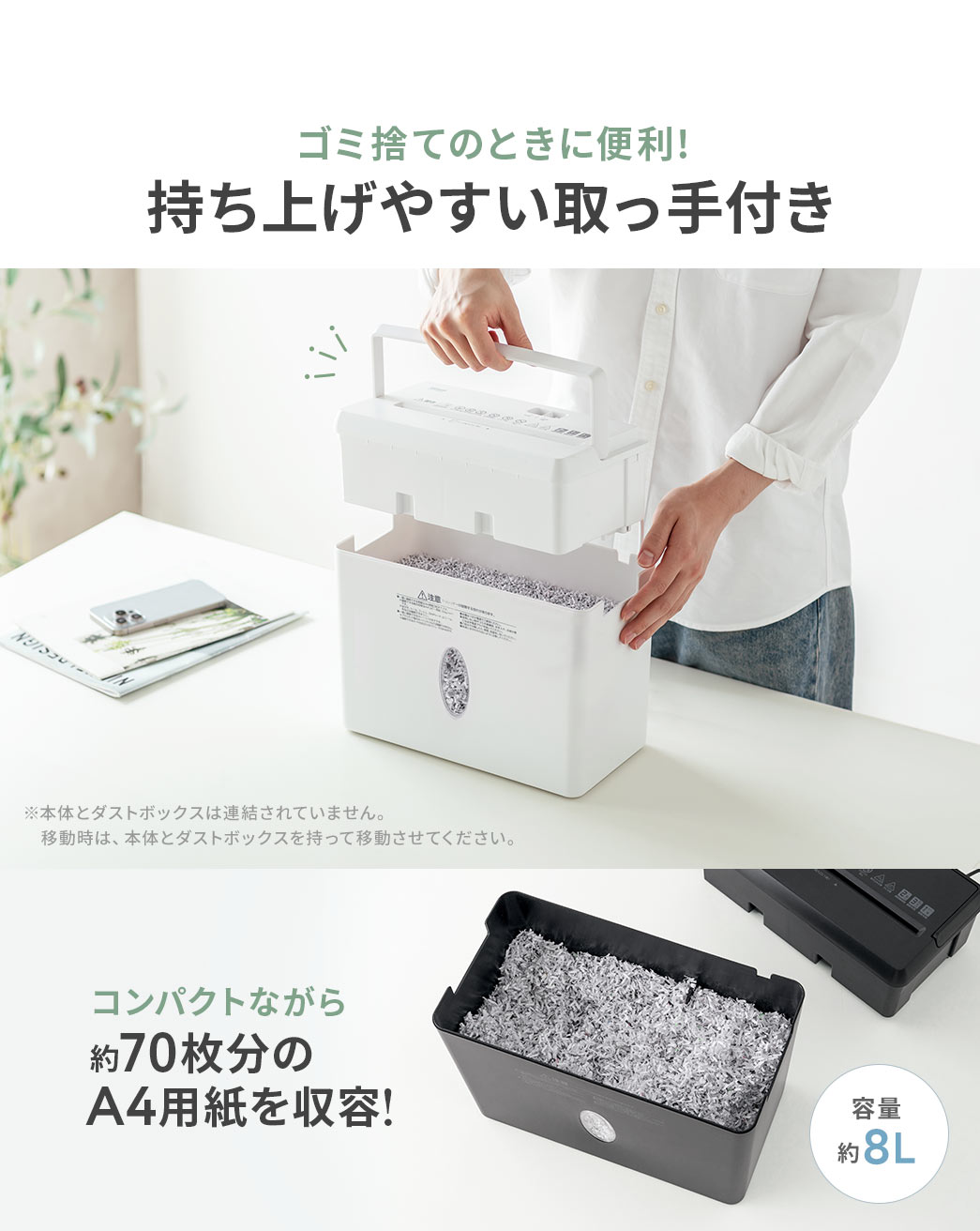 ゴミ捨てのときに便利な持ち上げやすい取っ手付きです。ダストボックスは、コンパクトながら約70枚分のA4用紙を収容できます。※本体とダストボックスは連結されていません。移動時は、本体とダストボックスを持って移動させてください。