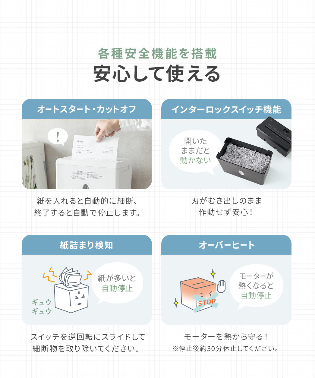 各種安全機能を搭載しているので、安心して使えます。紙を入れると自動的に細断、終了すると自動で停止します。インターロックスイッチ機能により、刃がむき出しのまま作動せず安心です。紙が多いと自動停止するので、スイッチを逆回転にスライドして細断物を取り除いてください。また、モーターが熱くなると自動停止し、モーターを熱から守ります。 ※停止後約30分休止してください。