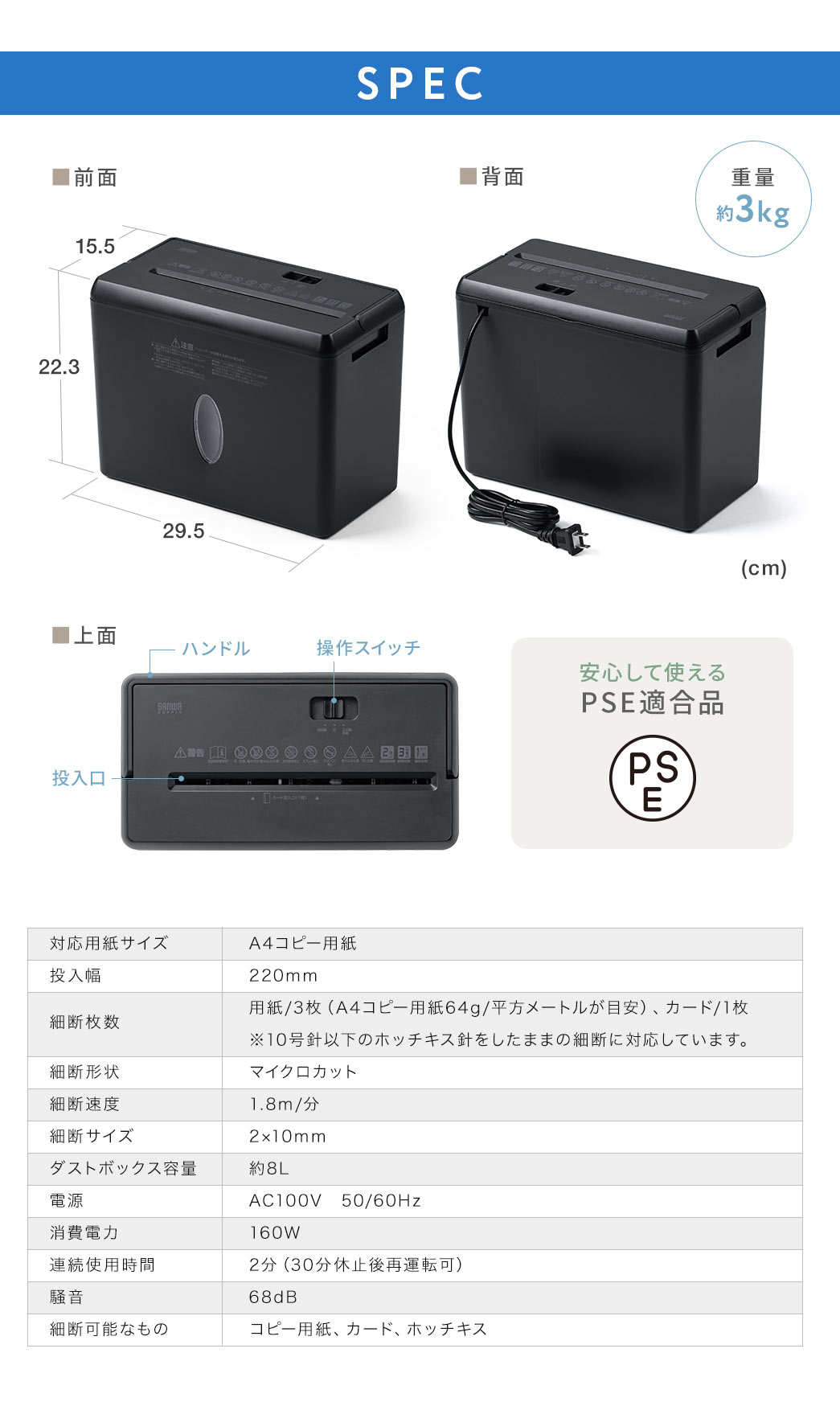 SPEC、重量約3kg、安心して使えるPSE適合品です。対応用紙サイズ、A4コピー用紙、投入幅、220mm、細断枚数、用紙/3枚(A4コピー用紙64g/平方メートルが目安)、カード/1枚 ※10号針以下のホッチキス針をしたままの細断に対応しています。細断形状、マイクロクロスカット、細断速度、1.8m/分、細断サイズ、2×10mm、ダストボックス容量、約8L、電源、AC100V 50/60Hz、消費電力、160W、連続使用時間、 2分(30分休止後再運転可)、騒音、 68dB、細断可能なもの、コピー用紙、カード、ホッチキス。